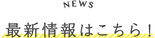 最新情報はこちら！ News